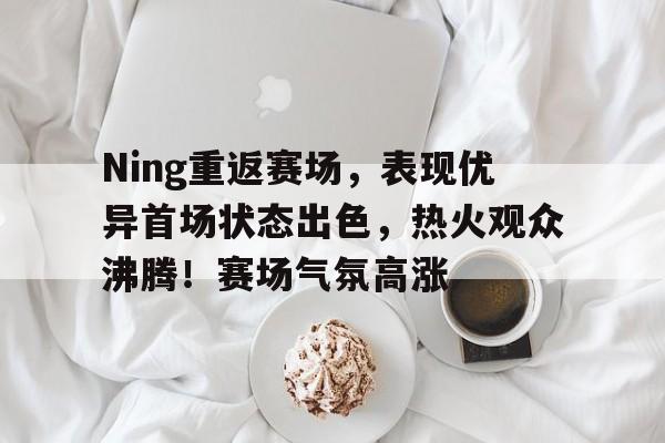 爱游戏在线-Ning重返赛场，表现优异首场状态出色，热火观众沸腾！赛场气氛高涨的简单介绍