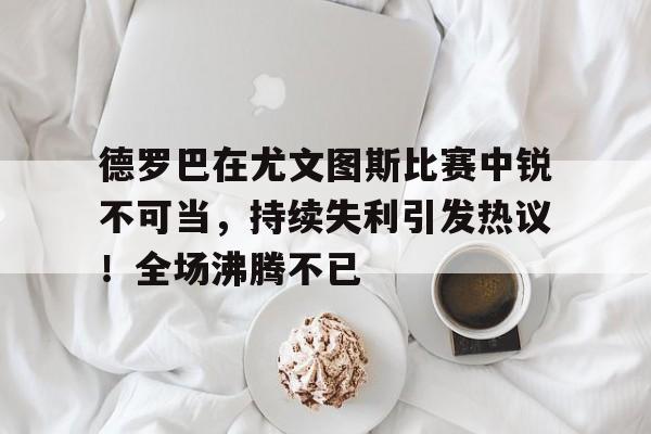 关于德罗巴在尤文图斯比赛中锐不可当，持续失利引发热议！全场沸腾不已的信息