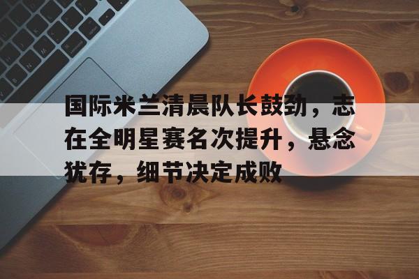 爱游戏官网-国际米兰清晨队长鼓劲，志在全明星赛名次提升，悬念犹存，细节决定成败的简单介绍