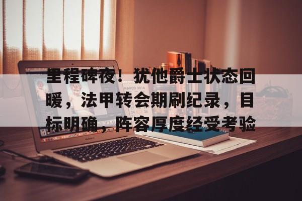 爱游戏娱乐-关于里程碑夜！犹他爵士状态回暖，法甲转会期刷纪录，目标明确，阵容厚度经受考验的信息